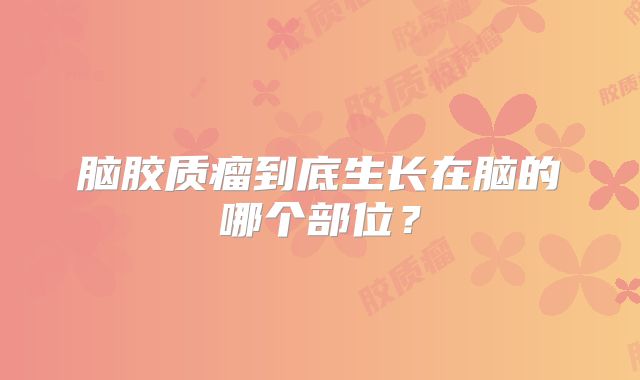 脑胶质瘤到底生长在脑的哪个部位？