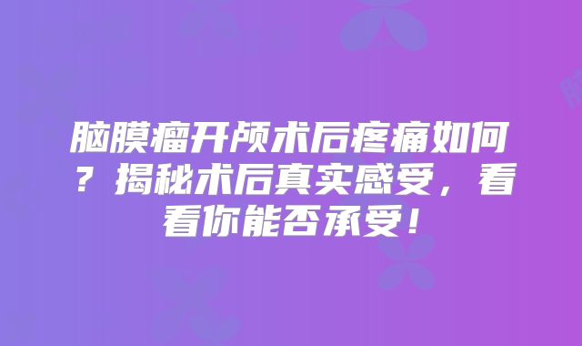 脑膜瘤开颅术后疼痛如何？揭秘术后真实感受，看看你能否承受！