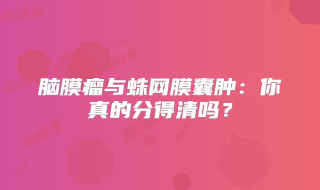 脑膜瘤与蛛网膜囊肿：你真的分得清吗？