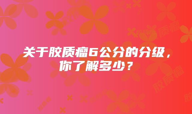 关于胶质瘤6公分的分级，你了解多少？