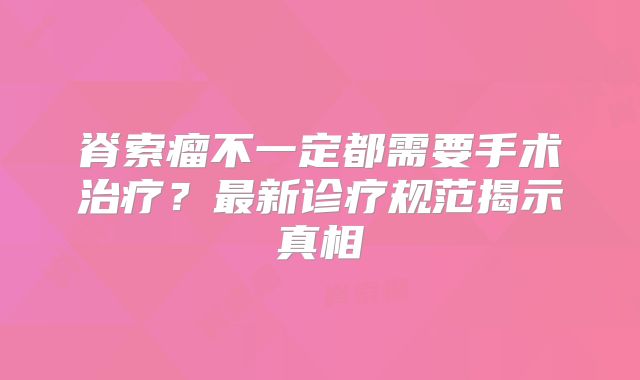 脊索瘤不一定都需要手术治疗？最新诊疗规范揭示真相