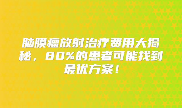 脑膜瘤放射治疗费用大揭秘，80%的患者可能找到最优方案！
