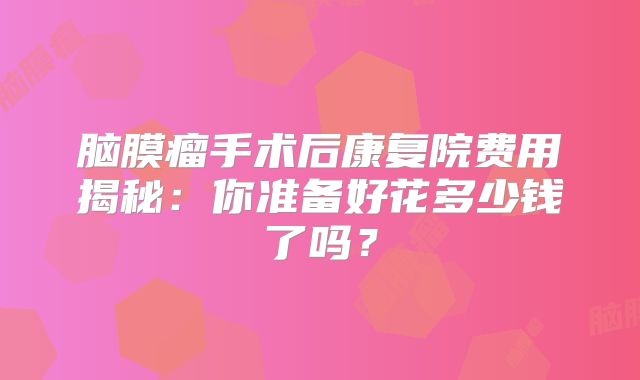 脑膜瘤手术后康复院费用揭秘：你准备好花多少钱了吗？