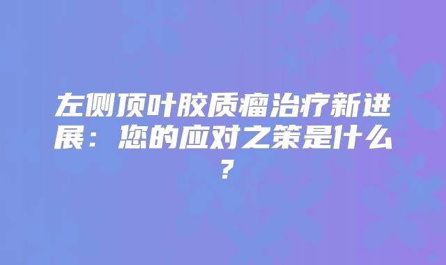 左侧顶叶胶质瘤治疗新进展：您的应对之策是什么？