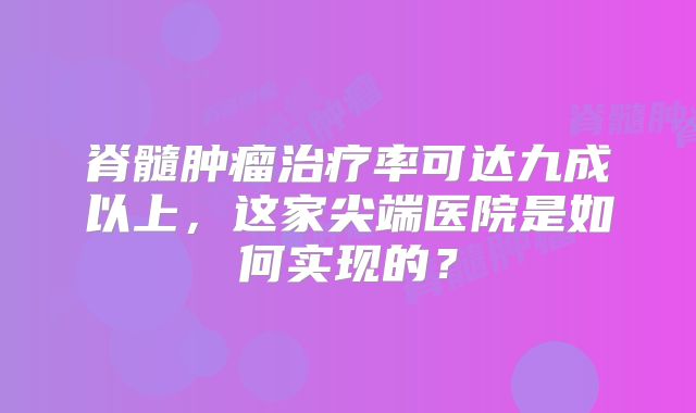 脊髓肿瘤治疗率可达九成以上，这家尖端医院是如何实现的？