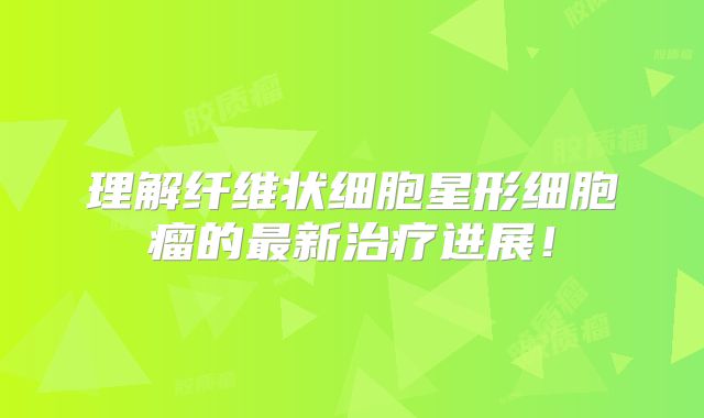 理解纤维状细胞星形细胞瘤的最新治疗进展！