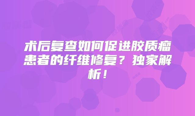 术后复查如何促进胶质瘤患者的纤维修复？独家解析！
