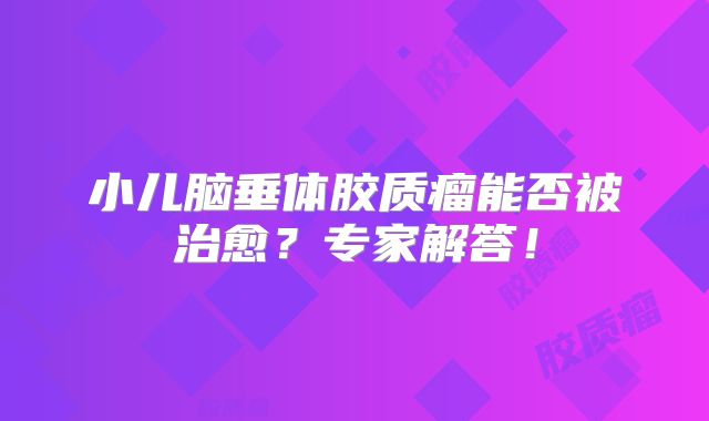 小儿脑垂体胶质瘤能否被治愈？专家解答！