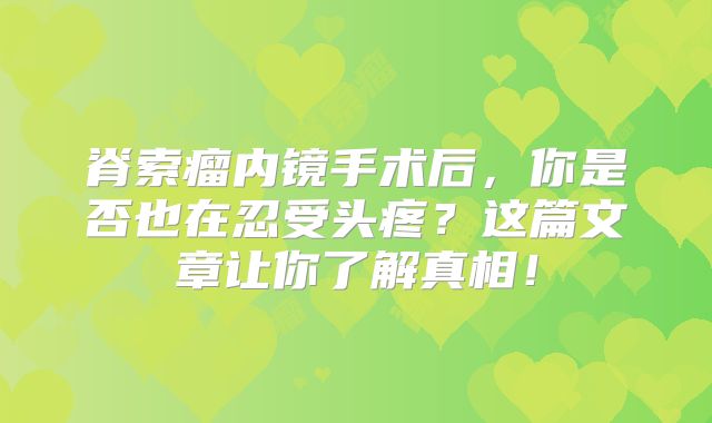 脊索瘤内镜手术后，你是否也在忍受头疼？这篇文章让你了解真相！