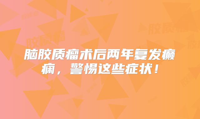脑胶质瘤术后两年复发癫痫，警惕这些症状！