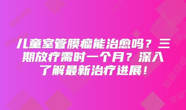 儿童室管膜瘤能治愈吗？三期放疗需时一个月？深入了解最新治疗进展！