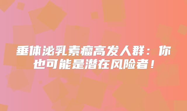 垂体泌乳素瘤高发人群：你也可能是潜在风险者！