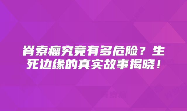 脊索瘤究竟有多危险？生死边缘的真实故事揭晓！