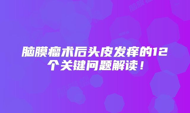 脑膜瘤术后头皮发痒的12个关键问题解读！