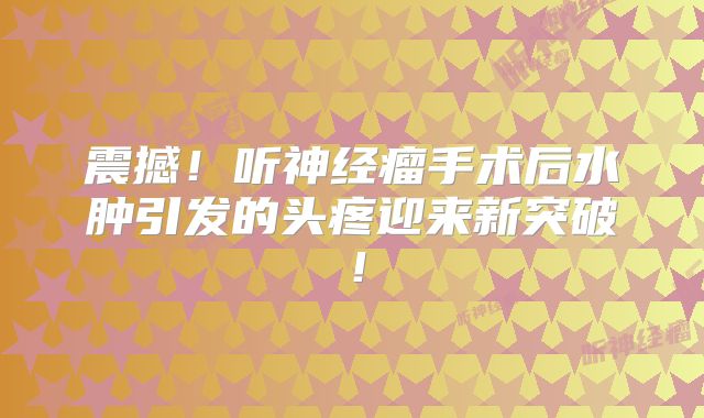 震撼！听神经瘤手术后水肿引发的头疼迎来新突破！