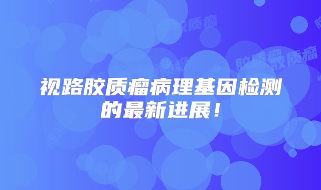 视路胶质瘤病理基因检测的最新进展！