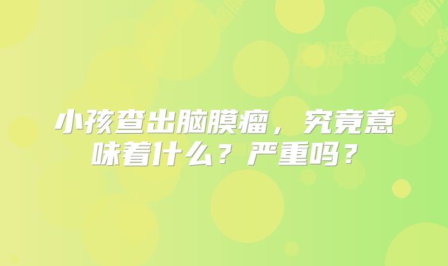 小孩查出脑膜瘤，究竟意味着什么？严重吗？