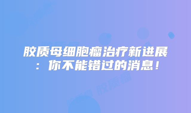 胶质母细胞瘤治疗新进展：你不能错过的消息！