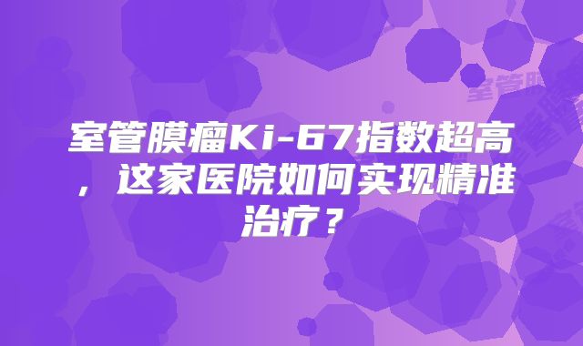 室管膜瘤Ki-67指数超高，这家医院如何实现精准治疗？
