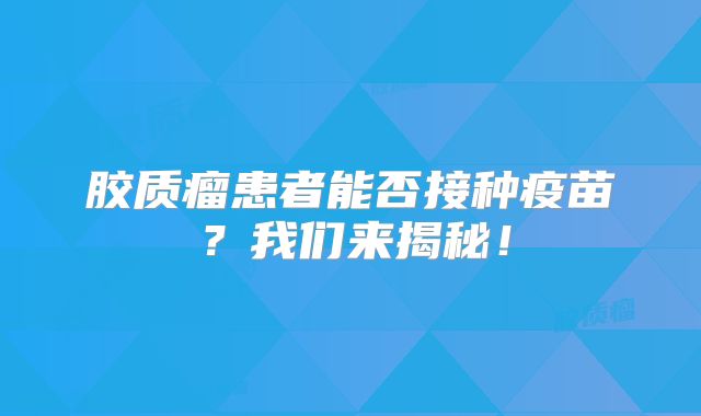 胶质瘤患者能否接种疫苗？我们来揭秘！