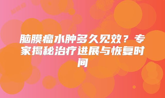 脑膜瘤水肿多久见效？专家揭秘治疗进展与恢复时间
