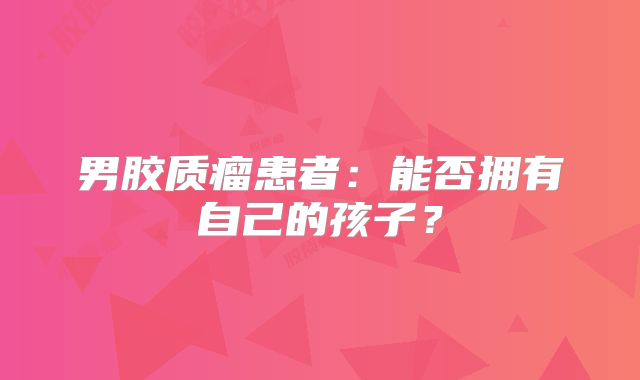 男胶质瘤患者：能否拥有自己的孩子？