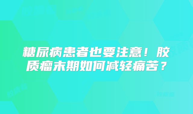 糖尿病患者也要注意！胶质瘤末期如何减轻痛苦？