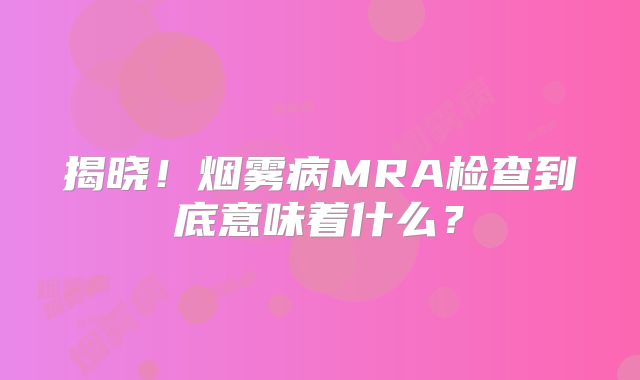 揭晓！烟雾病MRA检查到底意味着什么？