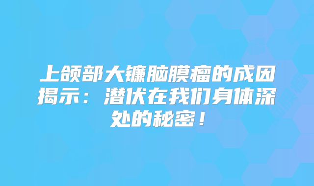 上颌部大镰脑膜瘤的成因揭示：潜伏在我们身体深处的秘密！