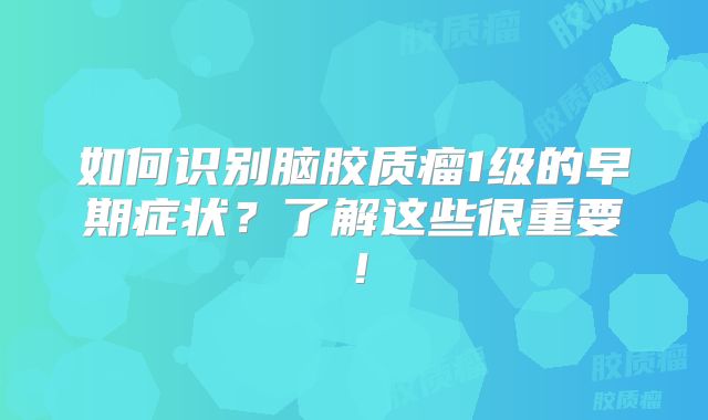如何识别脑胶质瘤1级的早期症状？了解这些很重要！