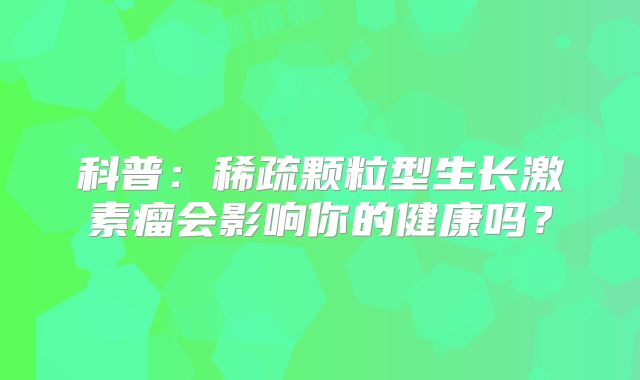 科普：稀疏颗粒型生长激素瘤会影响你的健康吗？