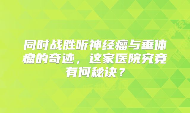 同时战胜听神经瘤与垂体瘤的奇迹，这家医院究竟有何秘诀？
