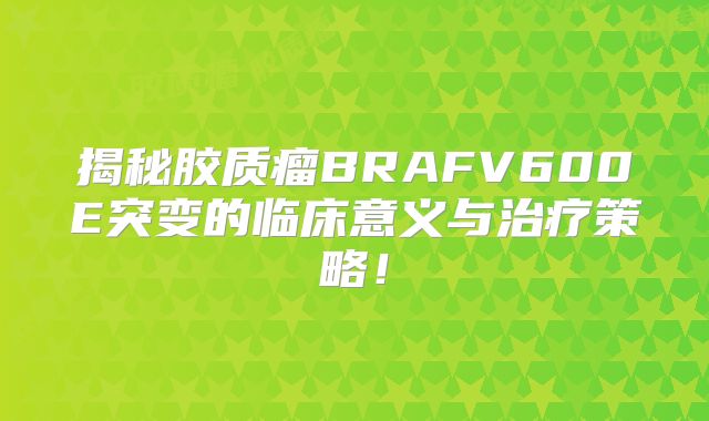 揭秘胶质瘤BRAFV600E突变的临床意义与治疗策略！