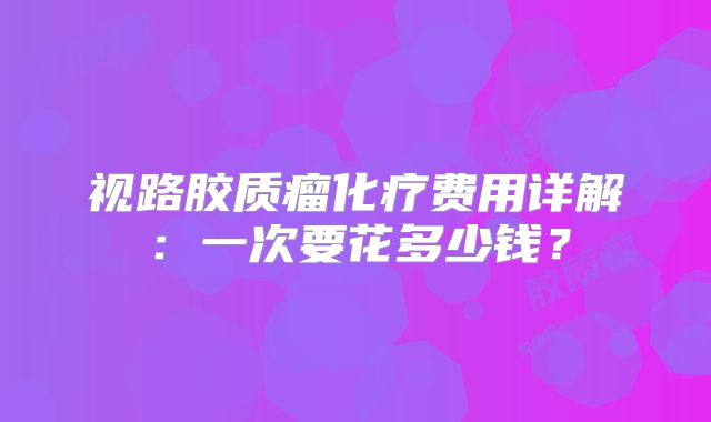 视路胶质瘤化疗费用详解：一次要花多少钱？