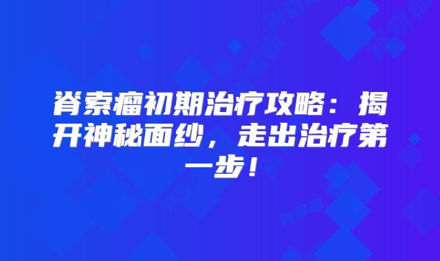 脊索瘤初期治疗攻略：揭开神秘面纱，走出治疗第一步！