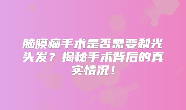 脑膜瘤手术是否需要剃光头发？揭秘手术背后的真实情况！