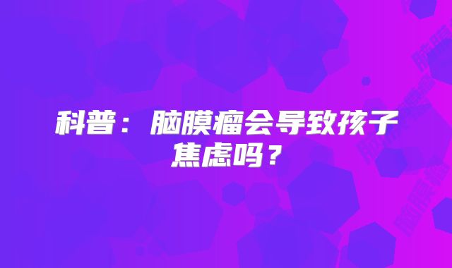科普：脑膜瘤会导致孩子焦虑吗？