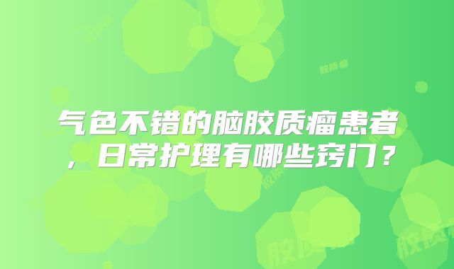气色不错的脑胶质瘤患者，日常护理有哪些窍门？