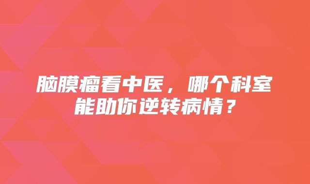 脑膜瘤看中医，哪个科室能助你逆转病情？