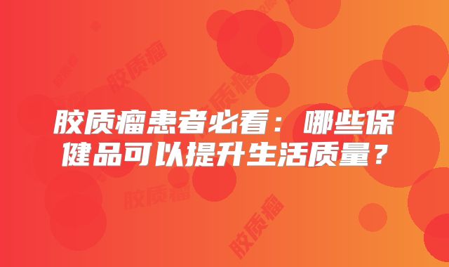 胶质瘤患者必看：哪些保健品可以提升生活质量？