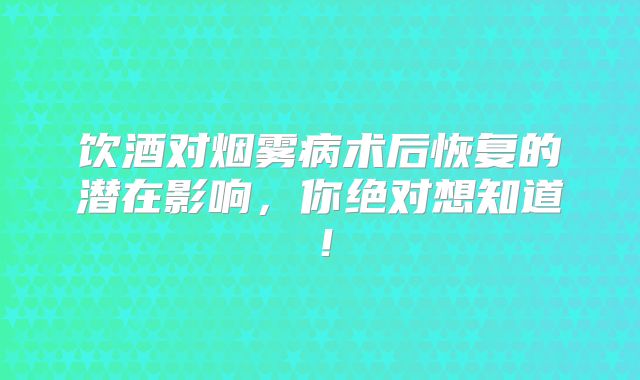饮酒对烟雾病术后恢复的潜在影响，你绝对想知道！