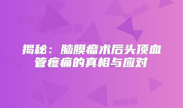 揭秘：脑膜瘤术后头顶血管疼痛的真相与应对