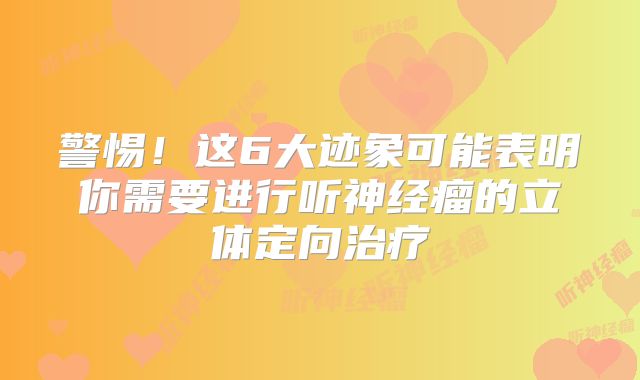警惕！这6大迹象可能表明你需要进行听神经瘤的立体定向治疗