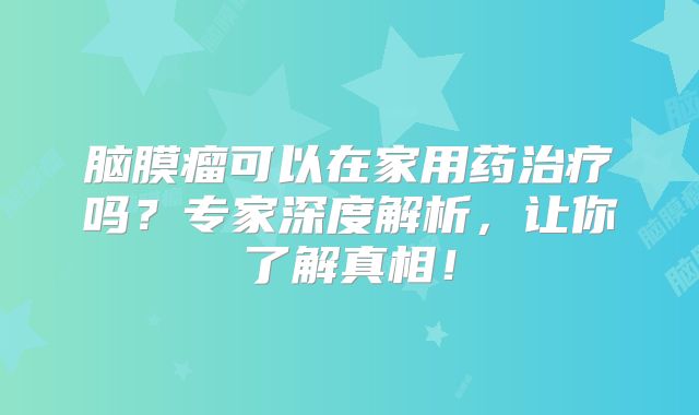 脑膜瘤可以在家用药治疗吗？专家深度解析，让你了解真相！