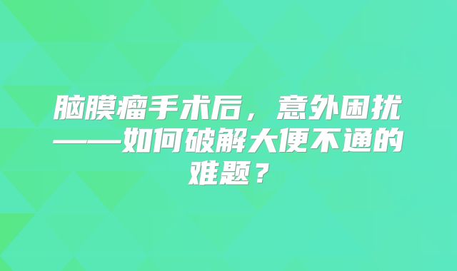 脑膜瘤手术后，意外困扰——如何破解大便不通的难题？