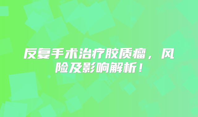 反复手术治疗胶质瘤，风险及影响解析！