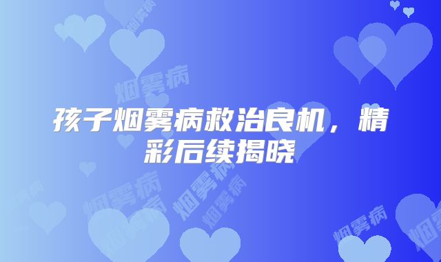 孩子烟雾病救治良机，精彩后续揭晓