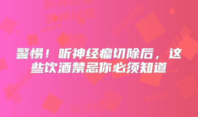 警惕！听神经瘤切除后，这些饮酒禁忌你必须知道