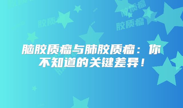脑胶质瘤与肺胶质瘤：你不知道的关键差异！