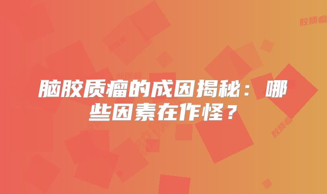 脑胶质瘤的成因揭秘：哪些因素在作怪？